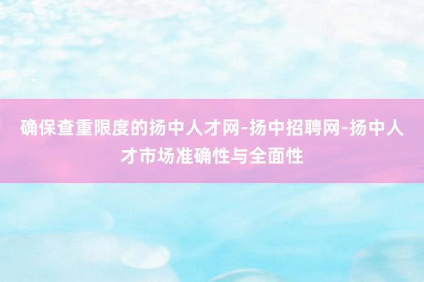 确保查重限度的扬中人才网-扬中招聘网-扬中人才市场准确性与全面性