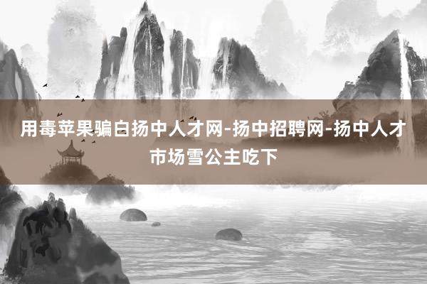 用毒苹果骗白扬中人才网-扬中招聘网-扬中人才市场雪公主吃下