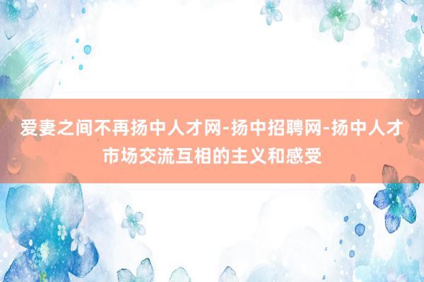 爱妻之间不再扬中人才网-扬中招聘网-扬中人才市场交流互相的主义和感受