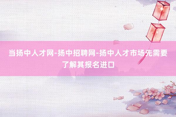 当扬中人才网-扬中招聘网-扬中人才市场先需要了解其报名进口