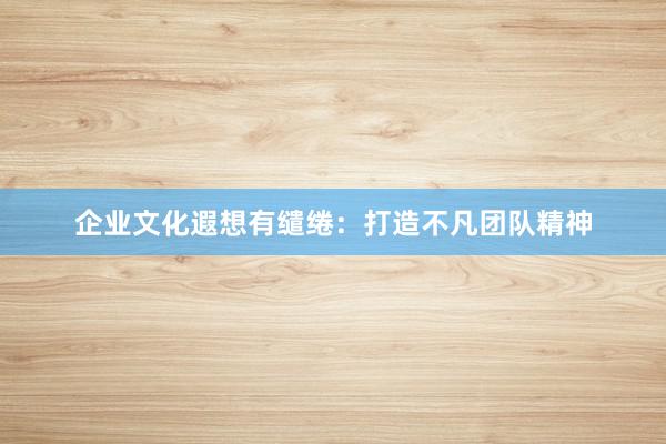 企业文化遐想有缱绻：打造不凡团队精神